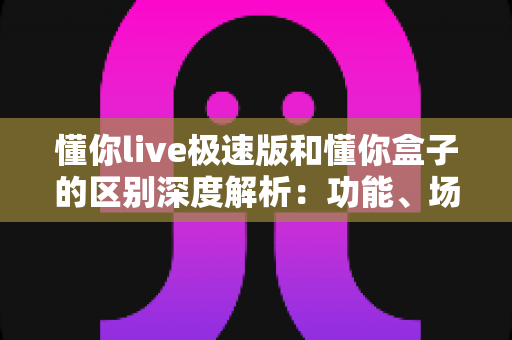 懂你live极速版和懂你盒子的区别深度解析：功能、场景与选购全指南