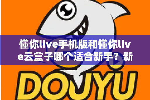 懂你live手机版和懂你live云盒子哪个适合新手?新手入门选择全攻略 懂你live手机版和懂你live云盒子哪个适合新手?新手入门选择全攻略