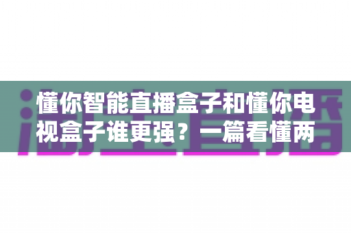 懂你智能直播盒子和懂你电视盒子谁更强？一篇看懂两款热门盒子的真实差异与选购指南