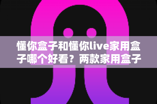 懂你盒子和懂你live家用盒子哪个好看?两款家用盒子颜值与设计全方位对比指南 懂你盒子和懂你live家用盒子哪个好看?两款家用盒子颜值与设计全方位对比指南