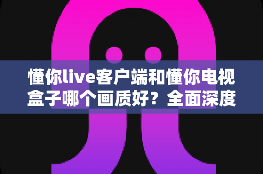 懂你live客户端和懂你电视盒子哪个画质好？全面深度对比解析，帮你选对高清观影方案