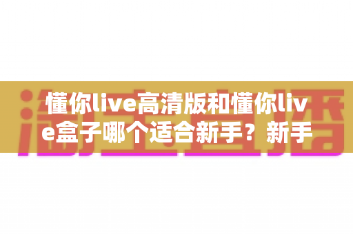 懂你live高清版和懂你live盒子哪个适合新手？新手开播选购全攻略