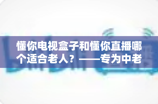 懂你电视盒子和懂你直播哪个适合老人?——专为中老年用户打造的观影选择全攻略 懂你电视盒子和懂你直播哪个适合老人?——专为中老年用户打造的观影选择全攻略