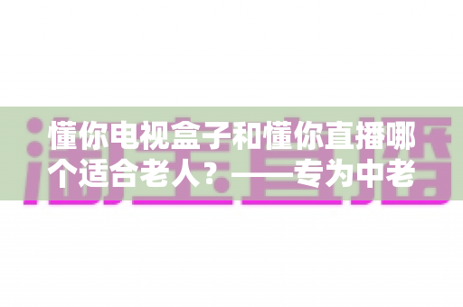 懂你电视盒子和懂你直播哪个适合老人?——专为中老年用户打造的观影选择全攻略 懂你电视盒子和懂你直播哪个适合老人?——专为中老年用户打造的观影选择全攻略