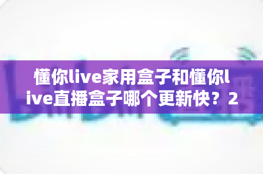 懂你live家用盒子和懂你live直播盒子哪个更新快?2025最新深度对比与选购避坑指南 懂你live家用盒子和懂你live直播盒子哪个更新快?2025最新深度对比与选购避坑指南