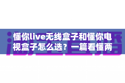 懂你live无线盒子和懂你电视盒子怎么选？一篇看懂两大热门机顶盒的深度选购攻略