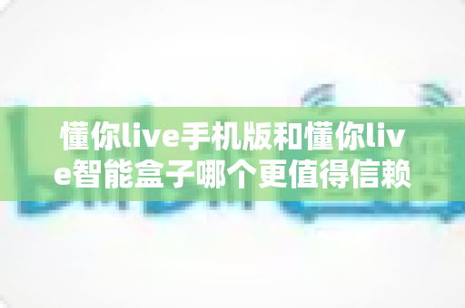 懂你live手机版和懂你live智能盒子哪个更值得信赖?多维度深度对比帮你安心做选择 懂你live手机版和懂你live智能盒子哪个更值得信赖?多维度深度对比帮你安心做选择