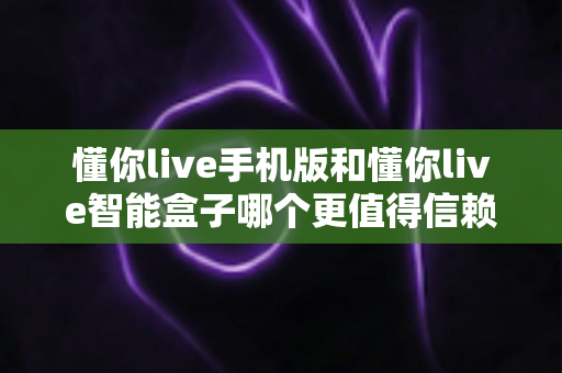 懂你live手机版和懂你live智能盒子哪个更值得信赖？多维度深度对比帮你安心做选择