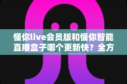 懂你live会员版和懂你智能直播盒子哪个更新快?全方位对比解析助你做出明智选择 懂你live会员版和懂你智能直播盒子哪个更新快?全方位对比解析助你做出明智选择