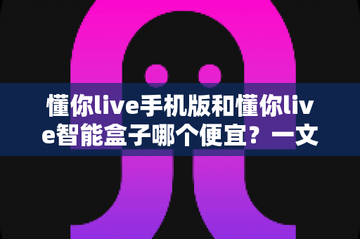 懂你live手机版和懂你live智能盒子哪个便宜？一文看懂两者价格差异与选购攻略