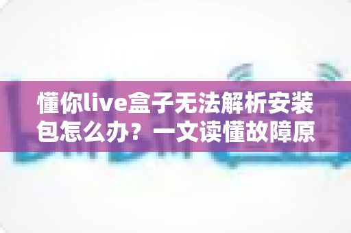 懂你live盒子无法解析安装包怎么办?一文读懂故障原因与实用解决方法 懂你live盒子无法解析安装包怎么办?一文读懂故障原因与实用解决方法