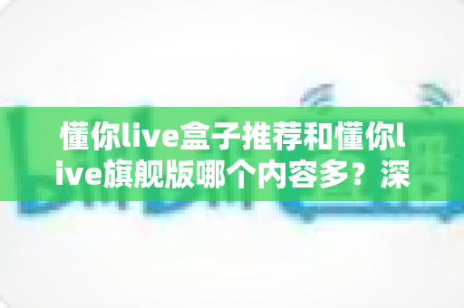 懂你live盒子推荐和懂你live旗舰版哪个内容多?深度对比评测帮你选对版本 懂你live盒子推荐和懂你live旗舰版哪个内容多?深度对比评测帮你选对版本