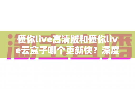 懂你live高清版和懂你live云盒子哪个更新快?深度对比解析帮你选对版本 懂你live高清版和懂你live云盒子哪个更新快?深度对比解析帮你选对版本