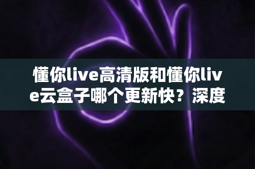 懂你live高清版和懂你live云盒子哪个更新快?深度对比解析帮你选对版本 懂你live高清版和懂你live云盒子哪个更新快?深度对比解析帮你选对版本