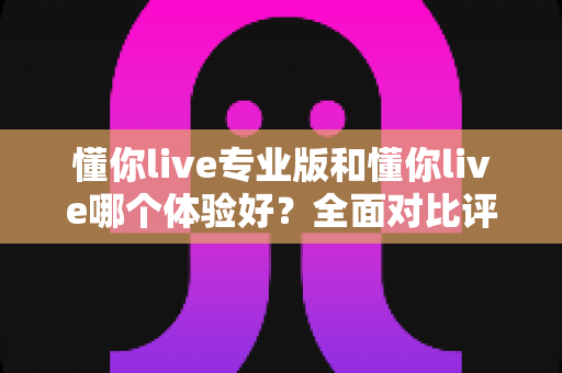 懂你live专业版和懂你live哪个体验好?全面对比评测帮你找到最适合的版本 懂你live专业版和懂你live哪个体验好?全面对比评测帮你找到最适合的版本