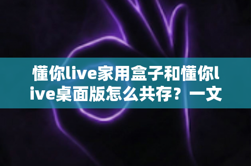 懂你live家用盒子和懂你live桌面版怎么共存？一文讲透双端协同使用的完整方案