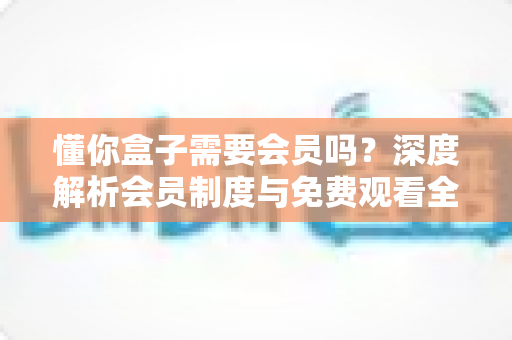 懂你盒子需要会员吗？深度解析会员制度与免费观看全攻略