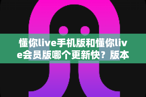 懂你live手机版和懂你live会员版哪个更新快？版本对比全解析助你选对不踩坑