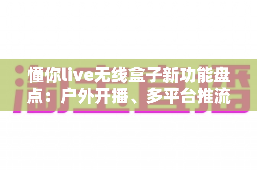 懂你live无线盒子新功能盘点:户外开播、多平台推流一步到位的直播神器全面解析 懂你live无线盒子新功能盘点:户外开播、多平台推流一步到位的直播神器全面解析