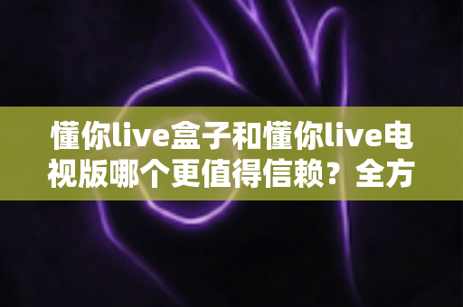 懂你live盒子和懂你live电视版哪个更值得信赖?全方位深度对比帮你选出最优方案 懂你live盒子和懂你live电视版哪个更值得信赖?全方位深度对比帮你选出最优方案
