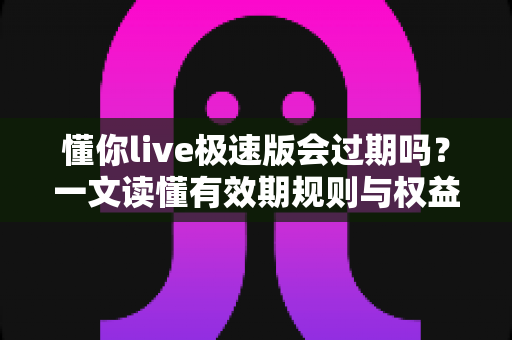 懂你live极速版会过期吗?一文读懂有效期规则与权益保护指南 懂你live极速版会过期吗?一文读懂有效期规则与权益保护指南