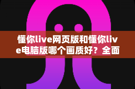 懂你live网页版和懂你live电脑版哪个画质好?全面对比解析与选购观看指南 懂你live网页版和懂你live电脑版哪个画质好?全面对比解析与选购观看指南