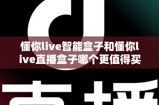 懂你live智能盒子和懂你live直播盒子哪个更值得买?2025年家庭影音选购深度指南 懂你live智能盒子和懂你live直播盒子哪个更值得买?2025年家庭影音选购深度指南