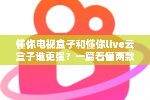 懂你电视盒子和懂你live云盒子谁更强?一篇看懂两款盒子差异的深度对比指南 懂你电视盒子和懂你live云盒子谁更强?一篇看懂两款盒子差异的深度对比指南