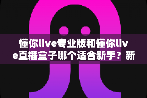 懂你live专业版和懂你live直播盒子哪个适合新手?新手选型全攻略一文讲透 懂你live专业版和懂你live直播盒子哪个适合新手?新手选型全攻略一文讲透