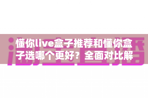 懂你live盒子推荐和懂你盒子选哪个更好？全面对比解析帮你轻松做决定