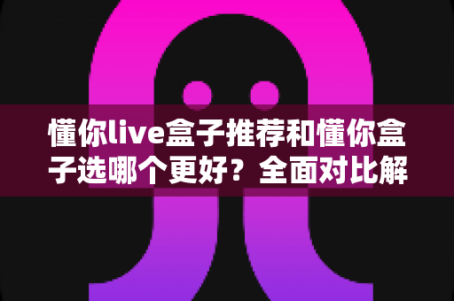 懂你live盒子推荐和懂你盒子选哪个更好？全面对比解析帮你轻松做决定