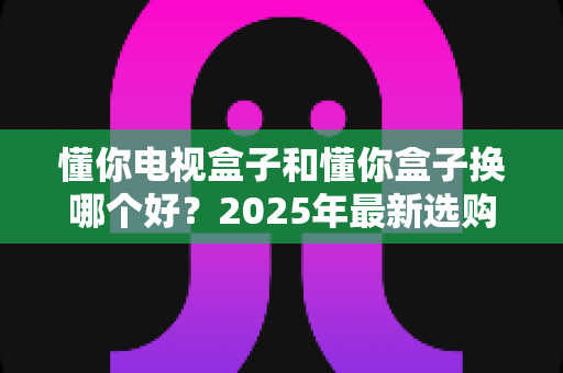 懂你电视盒子和懂你盒子换哪个好?2025年最新选购对比指南,一文帮你彻底搞懂! 懂你电视盒子和懂你盒子换哪个好?2025年最新选购对比指南,一文帮你彻底搞懂!