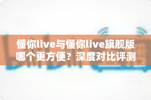 懂你live与懂你live旗舰版哪个更方便?深度对比评测帮你选出最适合的版本 懂你live与懂你live旗舰版哪个更方便?深度对比评测帮你选出最适合的版本