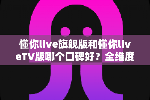 懂你live旗舰版和懂你liveTV版哪个口碑好?全维度对比测评帮你选对版本 懂你live旗舰版和懂你liveTV版哪个口碑好?全维度对比测评帮你选对版本