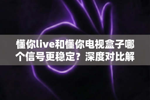 懂你live和懂你电视盒子哪个信号更稳定？深度对比解析帮你选对不踩坑