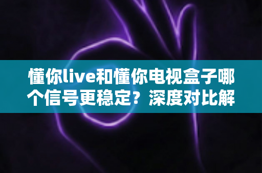 懂你live和懂你电视盒子哪个信号更稳定？深度对比解析帮你选对不踩坑