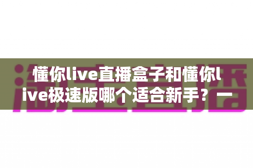 懂你live直播盒子和懂你live极速版哪个适合新手？一文读懂新手选型全攻略