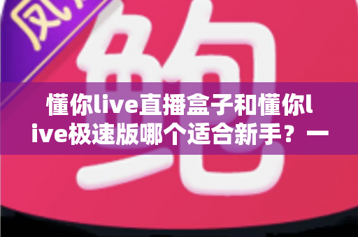 懂你live直播盒子和懂你live极速版哪个适合新手？一文读懂新手选型全攻略
