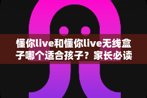 懂你live和懂你live无线盒子哪个适合孩子?家长必读的深度对比与选购指南 懂你live和懂你live无线盒子哪个适合孩子?家长必读的深度对比与选购指南