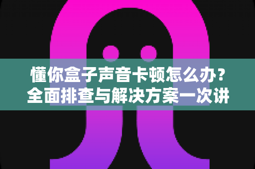 懂你盒子声音卡顿怎么办?全面排查与解决方案一次讲清 懂你盒子声音卡顿怎么办?全面排查与解决方案一次讲清