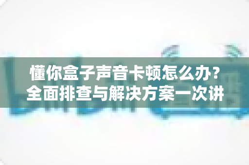 懂你盒子声音卡顿怎么办?全面排查与解决方案一次讲清 懂你盒子声音卡顿怎么办?全面排查与解决方案一次讲清