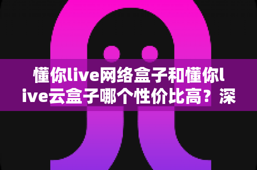 懂你live网络盒子和懂你live云盒子哪个性价比高?深度对比价格、性能与体验,帮你选出真正划算的那一款 懂你live网络盒子和懂你live云盒子哪个性价比高?深度对比价格、性能与体验,帮你选出真正划算的那一款