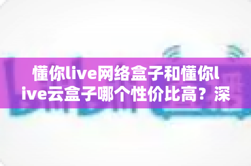 懂你live网络盒子和懂你live云盒子哪个性价比高?深度对比价格、性能与体验,帮你选出真正划算的那一款 懂你live网络盒子和懂你live云盒子哪个性价比高?深度对比价格、性能与体验,帮你选出真正划算的那一款