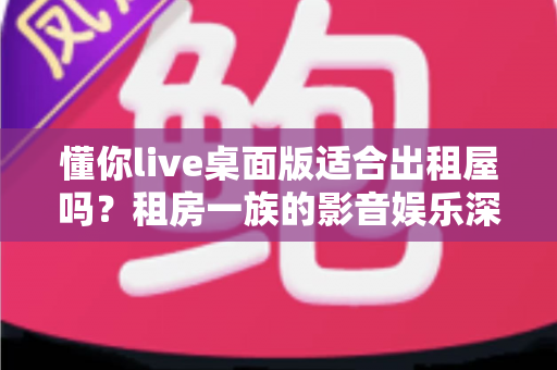 懂你live桌面版适合出租屋吗?租房一族的影音娱乐深度评测与实用指南 懂你live桌面版适合出租屋吗?租房一族的影音娱乐深度评测与实用指南