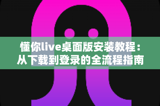 懂你live桌面版安装教程：从下载到登录的全流程指南，新手也能一次装好