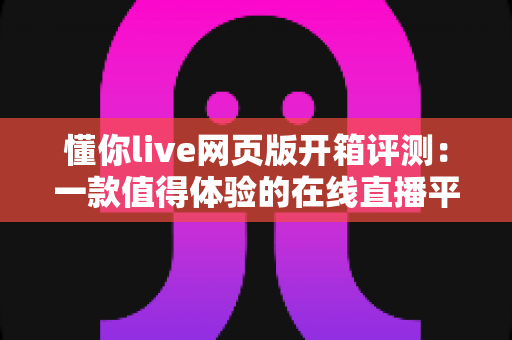 懂你live网页版开箱评测:一款值得体验的在线直播平台全面解析与使用感受分享 懂你live网页版开箱评测:一款值得体验的在线直播平台全面解析与使用感受分享
