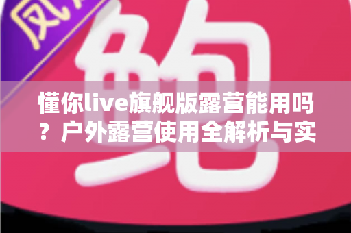 懂你live旗舰版露营能用吗?户外露营使用全解析与实用攻略 懂你live旗舰版露营能用吗?户外露营使用全解析与实用攻略