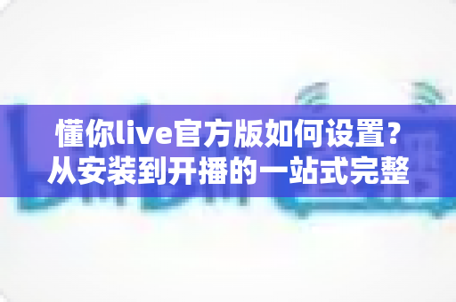 懂你live官方版如何设置？从安装到开播的一站式完整配置指南助你快速上手