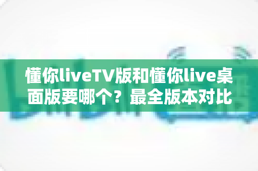 懂你liveTV版和懂你live桌面版要哪个?最全版本对比与选择指南帮你一次看懂 懂你liveTV版和懂你live桌面版要哪个?最全版本对比与选择指南帮你一次看懂