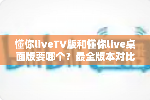 懂你liveTV版和懂你live桌面版要哪个？最全版本对比与选择指南帮你一次看懂